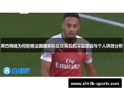奥巴梅扬为何拒绝法国国家队征召背后的深层原因与个人抉择分析