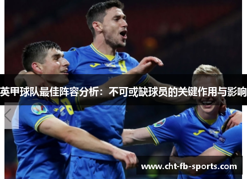 英甲球队最佳阵容分析:不可或缺球员的关键作用与影响 英甲球队最佳阵容分析:不可或缺球员的关键作用与影响