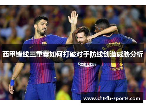 西甲锋线三重奏如何打破对手防线创造威胁分析
