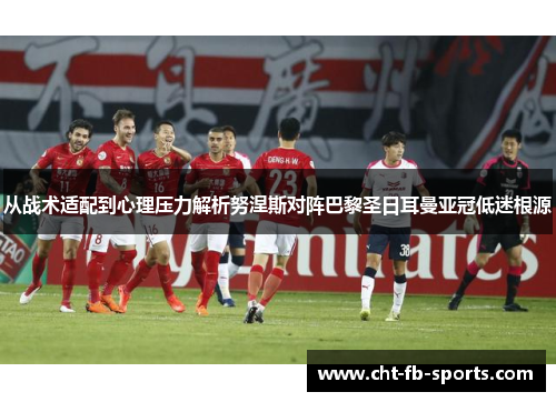 从战术适配到心理压力解析努涅斯对阵巴黎圣日耳曼亚冠低迷根源