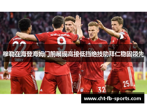 穆勒在海登海姆门前展现高接低挡绝技助拜仁稳固领先