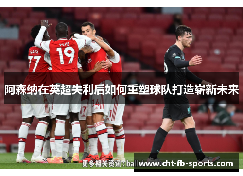 阿森纳在英超失利后如何重塑球队打造崭新未来