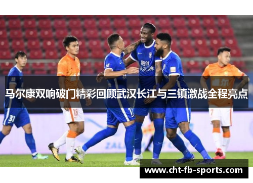马尔康双响破门精彩回顾武汉长江与三镇激战全程亮点 马尔康双响破门精彩回顾武汉长江与三镇激战全程亮点
